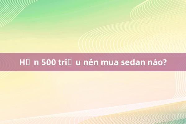 Hơn 500 triệu nên mua sedan nào?