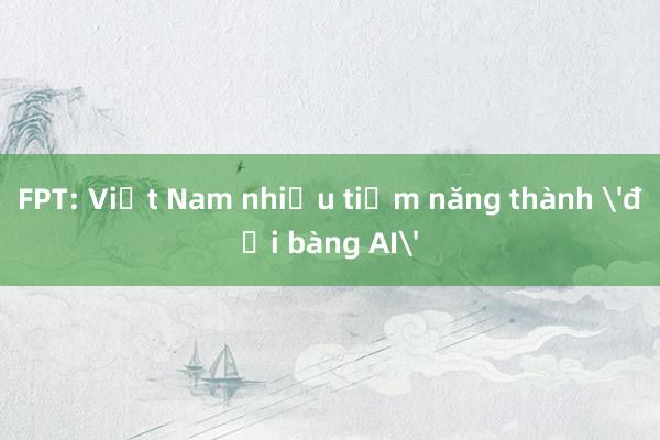 FPT: Việt Nam nhiều tiềm năng thành 'đại bàng AI'