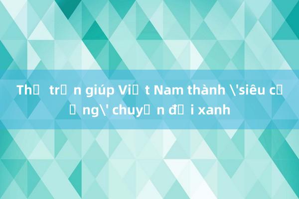 Thế trận giúp Việt Nam thành 'siêu cường' chuyển đổi xanh