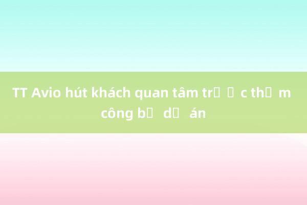 TT Avio hút khách quan tâm trước thềm công bố dự án