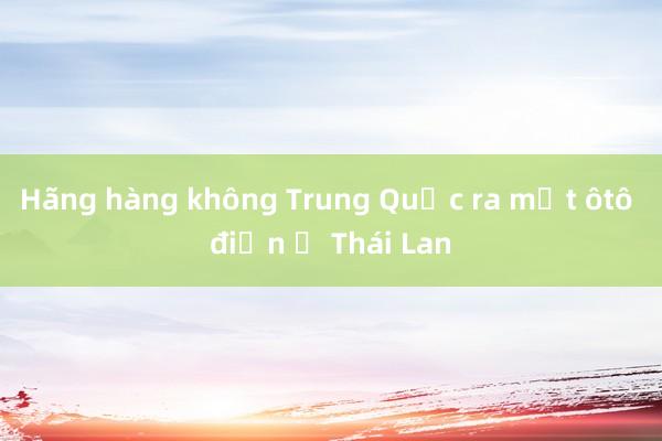 Hãng hàng không Trung Quốc ra mắt ôtô điện ở Thái Lan