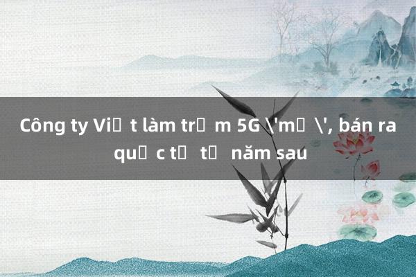 Công ty Việt làm trạm 5G 'mở'， bán ra quốc tế từ năm sau