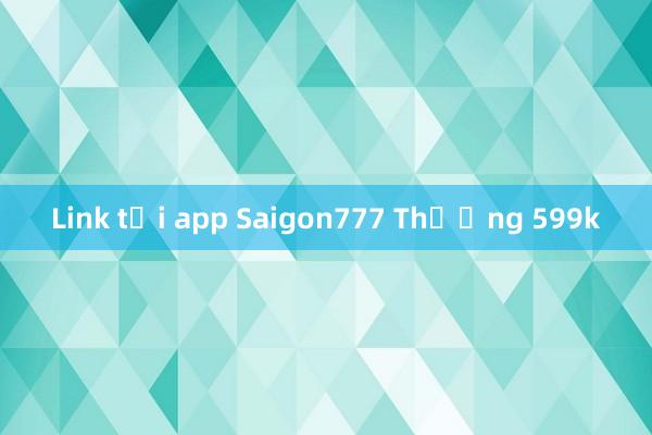 Link tải app Saigon777 Thưởng 599k