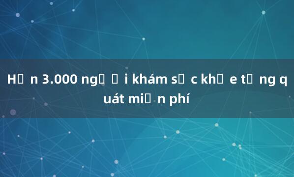 Hơn 3.000 người khám sức khỏe tổng quát miễn phí