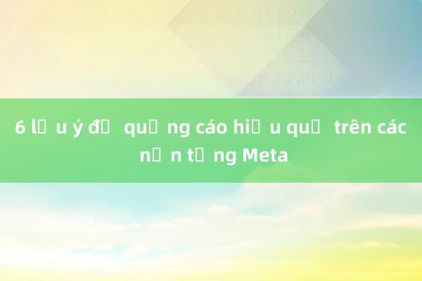 6 lưu ý để quảng cáo hiệu quả trên các nền tảng Meta