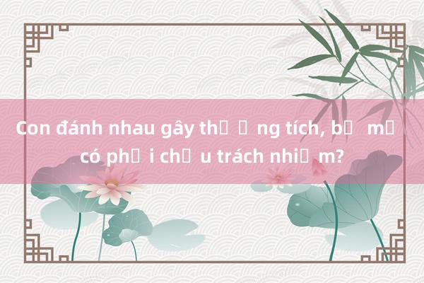 Con đánh nhau gây thương tích， bố mẹ có phải chịu trách nhiệm?