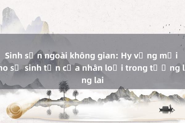 Sinh sản ngoài không gian: Hy vọng mới cho sự sinh tồn của nhân loại trong tương lai