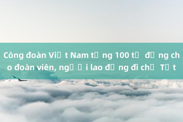 Công đoàn Việt Nam tặng 100 tỉ đồng cho đoàn viên, người lao động đi chợ Tết