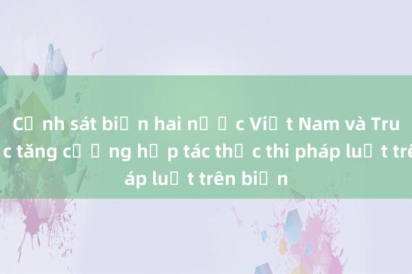 Cảnh sát biển hai nước Việt Nam và Trung Quốc tăng cường hợp tác thực thi pháp luật trên biển