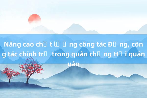 Nâng cao chất lượng công tác Đảng， công tác chính trị trong quân chủng Hải quân