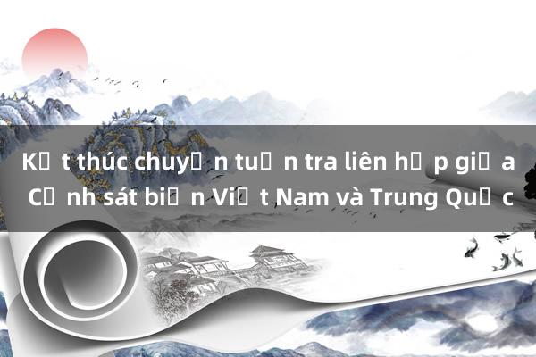 Kết thúc chuyến tuần tra liên hợp giữa Cảnh sát biển Việt Nam và Trung Quốc