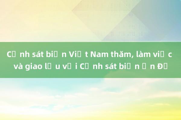 Cảnh sát biển Việt Nam thăm， làm việc và giao lưu với Cảnh sát biển Ấn Độ