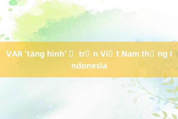 VAR ‘tàng hình’ ở trận Việt Nam thắng Indonesia