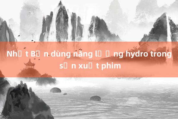 Nhật Bản dùng năng lượng hydro trong sản xuất phim