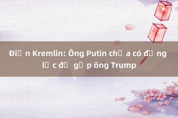 Điện Kremlin: Ông Putin chưa có động lực để gặp ông Trump