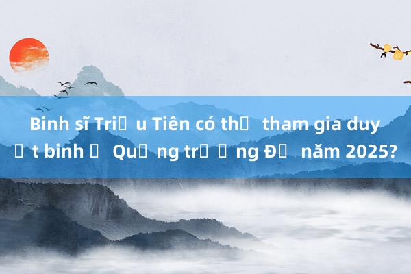 Binh sĩ Triều Tiên có thể tham gia duyệt binh ở Quảng trường Đỏ năm 2025?