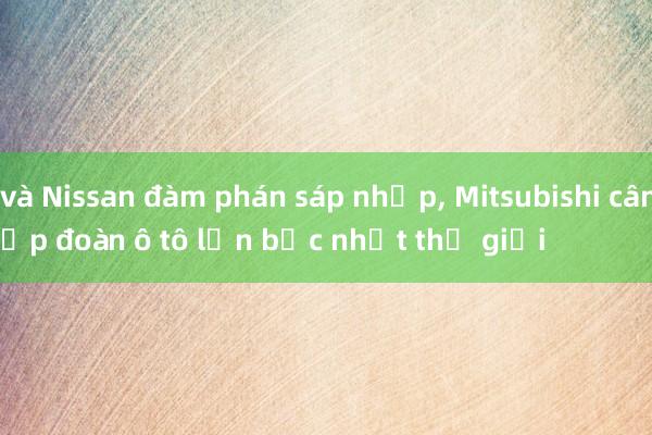 Honda và Nissan đàm phán sáp nhập， Mitsubishi cân nhắc，
thành tập đoàn ô tô lớn bậc nhất thế giới