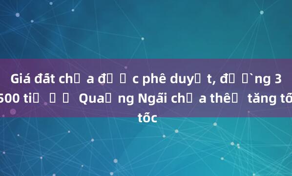 Giá đất chưa được phê duyệt， đường 3.500 tỉ ở Quảng Ngãi chưa thể tăng tốc