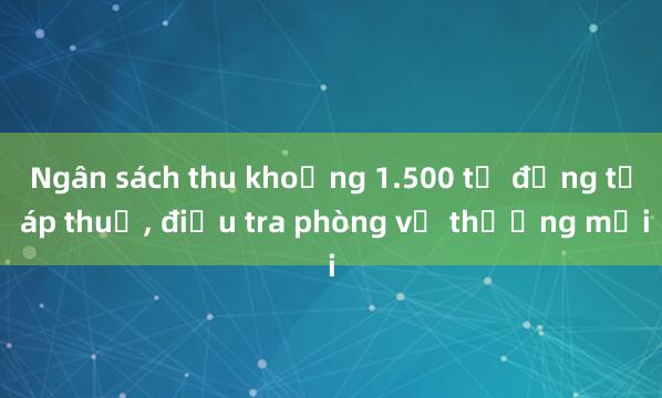 Ngân sách thu khoảng 1.500 tỉ đồng từ áp thuế， điều tra phòng vệ thương mại