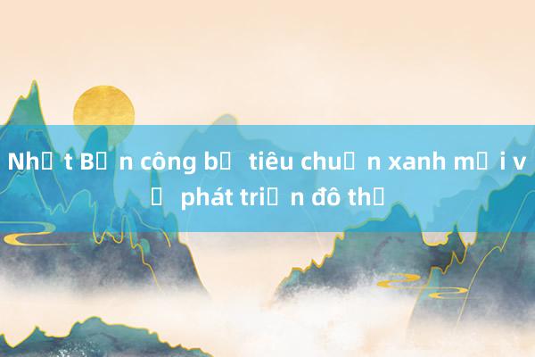 Nhật Bản công bố tiêu chuẩn xanh mới về phát triển đô thị