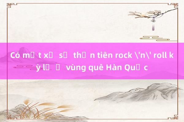 Có một xứ sở thần tiên rock 'n' roll kỳ lạ ở vùng quê Hàn Quốc