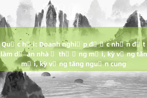 Quốc hội: Doanh nghiệp được nhận đất nông nghiệp làm dự án nhà ở thương mại， kỳ vọng tăng nguồn cung