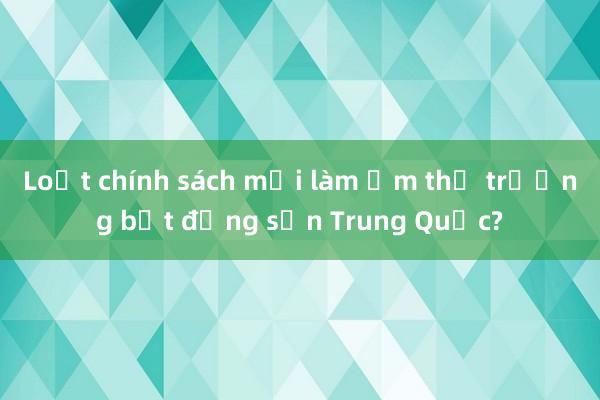 Loạt chính sách mới làm ấm thị trường bất động sản Trung Quốc?