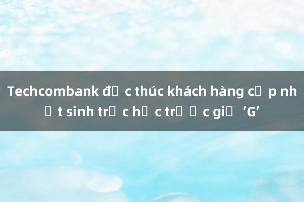 Techcombank đốc thúc khách hàng cập nhật sinh trắc học trước giờ ‘G’