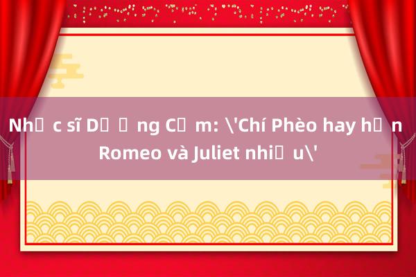 Nhạc sĩ Dương Cầm: 'Chí Phèo hay hơn Romeo và Juliet nhiều'