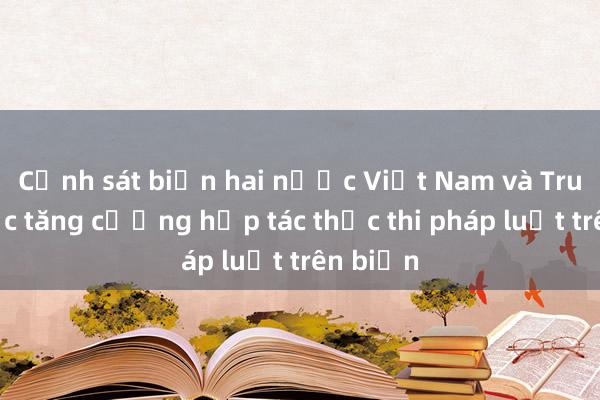 Cảnh sát biển hai nước Việt Nam và Trung Quốc tăng cường hợp tác thực thi pháp luật trên biển