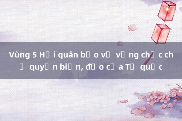 Vùng 5 Hải quân bảo vệ vững chắc chủ quyền biển, đảo của Tổ quốc