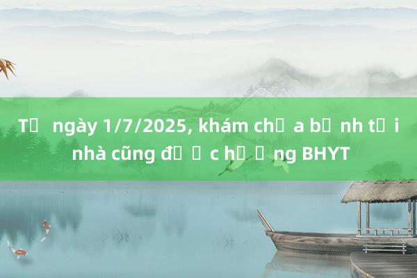 Từ ngày 1/7/2025， khám chữa bệnh tại nhà cũng được hưởng BHYT