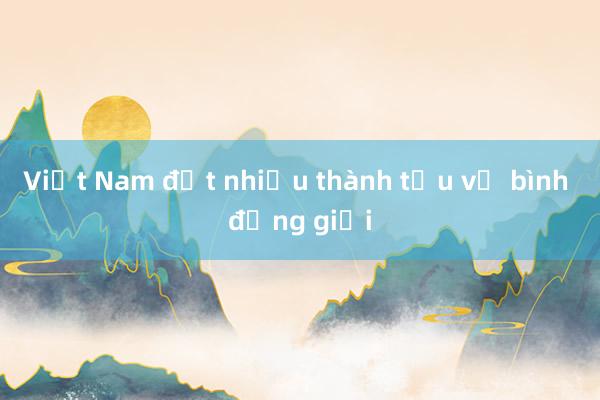 Việt Nam đạt nhiều thành tựu về bình đẳng giới