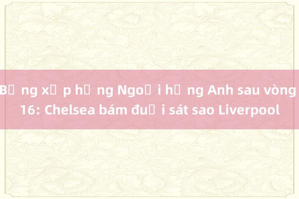 Bảng xếp hạng Ngoại hạng Anh sau vòng 16: Chelsea bám đuổi sát sao Liverpool