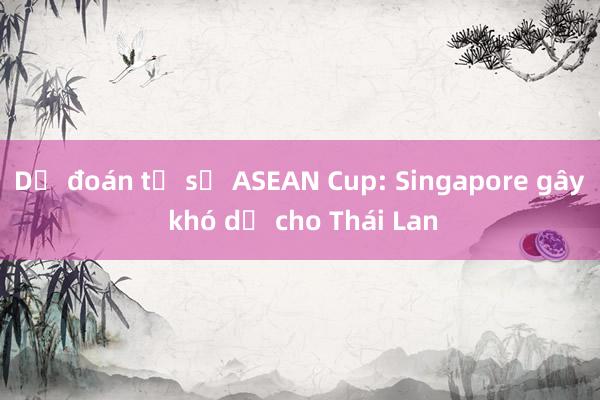 Dự đoán tỉ số ASEAN Cup: Singapore gây khó dễ cho Thái Lan