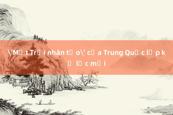 'Mặt Trời nhân tạo' của Trung Quốc lập kỷ lục mới