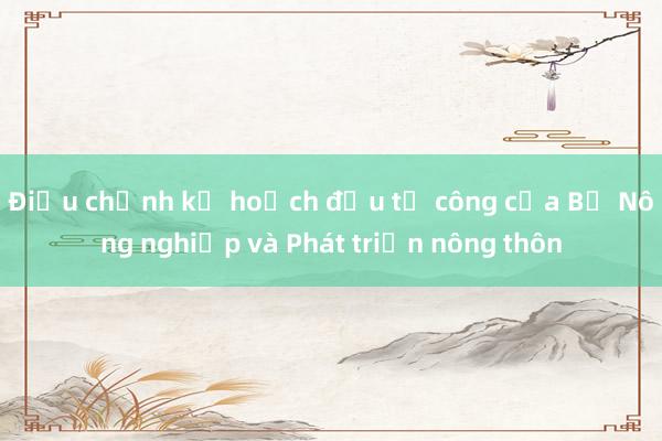 Điều chỉnh kế hoạch đầu tư công của Bộ Nông nghiệp và Phát triển nông thôn